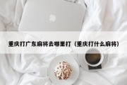 重庆打广东麻将去哪里打（重庆打什么麻将）